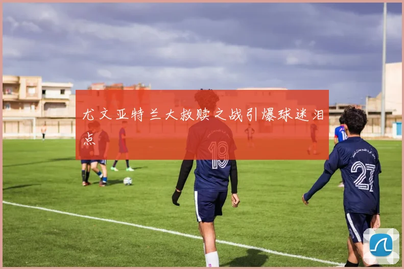 尤文亚特兰大救赎之战引爆球迷泪点