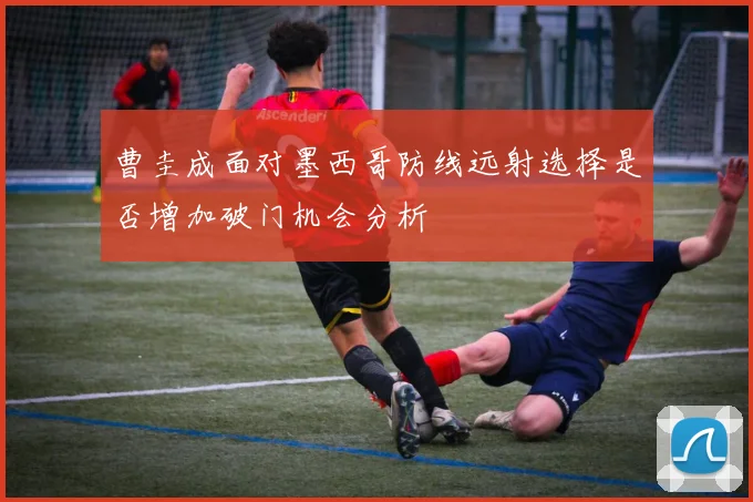 曹圭成面对墨西哥防线远射选择是否增加破门机会分析