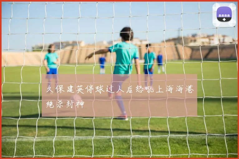 久保建英停球过人后怒吼上海海港绝杀封神
