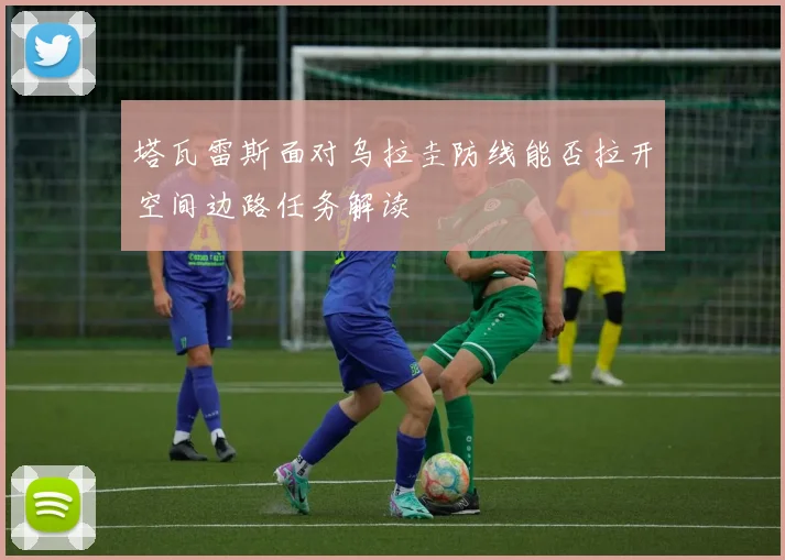 塔瓦雷斯面对乌拉圭防线能否拉开空间边路任务解读