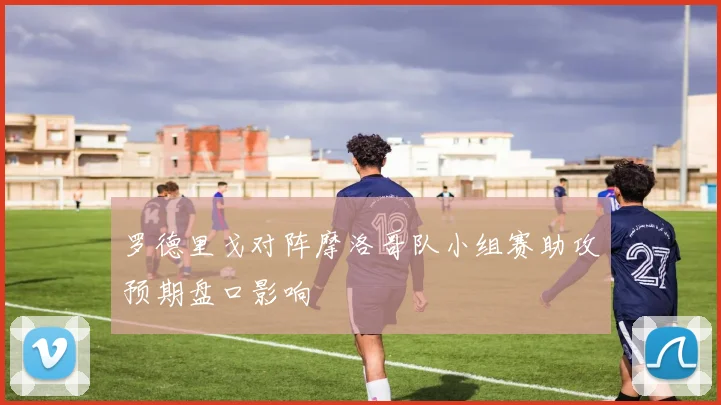 罗德里戈对阵摩洛哥队小组赛助攻预期盘口影响