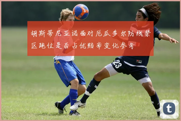 胡斯蒂尼亚诺面对厄瓜多尔防线禁区跑位是否占优赔率变化参考