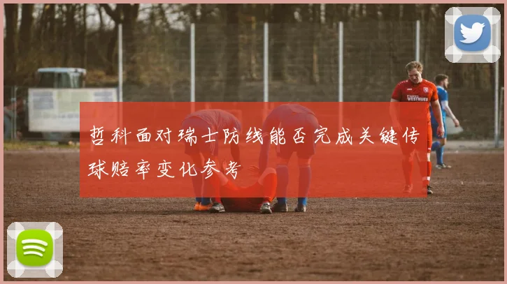 哲科面对瑞士防线能否完成关键传球赔率变化参考