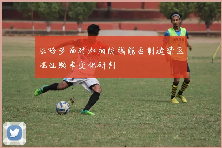 法哈多面对加纳防线能否制造禁区混乱赔率变化研判