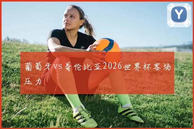 葡萄牙vs哥伦比亚2026世界杯客场压力