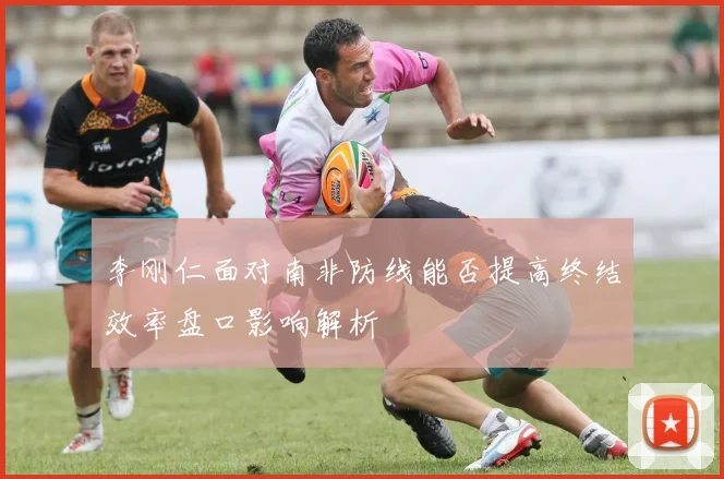李刚仁面对南非防线能否提高终结效率盘口影响解析