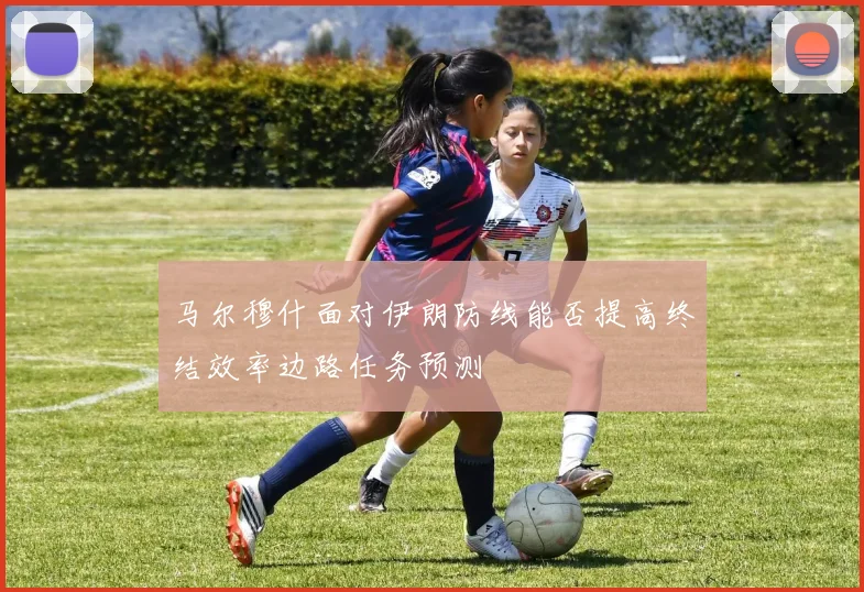 马尔穆什面对伊朗防线能否提高终结效率边路任务预测