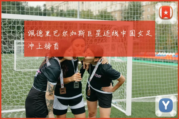 佩德里巴尔加斯巨星连线中国女足冲上榜首
