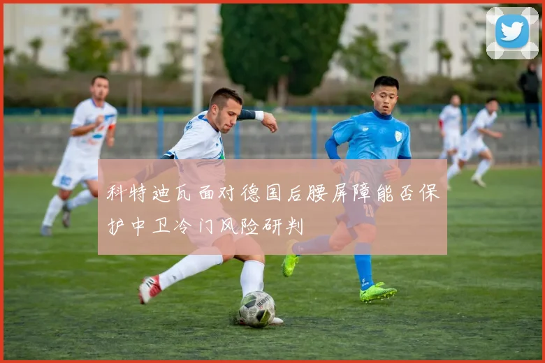 科特迪瓦面对德国后腰屏障能否保护中卫冷门风险研判