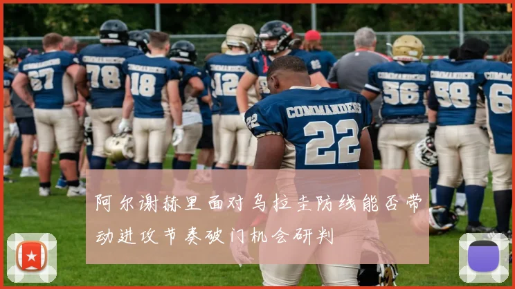 阿尔谢赫里面对乌拉圭防线能否带动进攻节奏破门机会研判